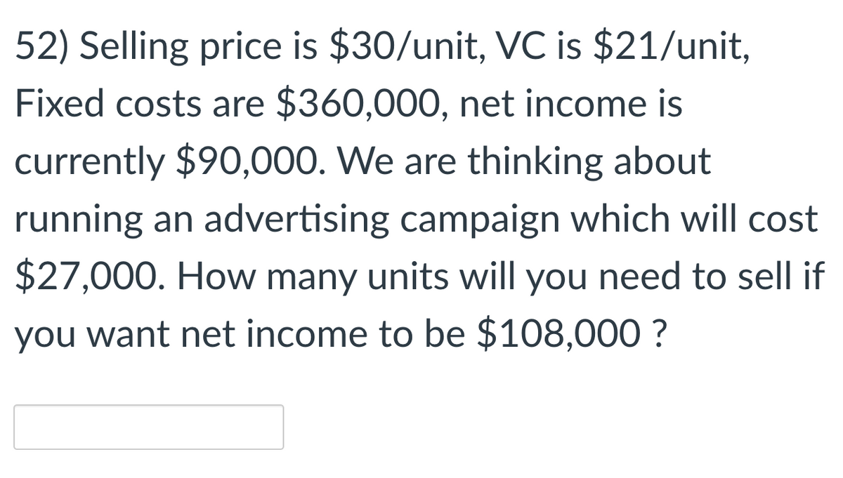 52) Selling price is $30/unit, VC is $21/unit,
Fixed costs are $360,000, net income is
currently $90,000. We are thinking about
running an advertising campaign which will cost
$27,000. How many units will you need to sell if
you want net income to be $108,000 ?
