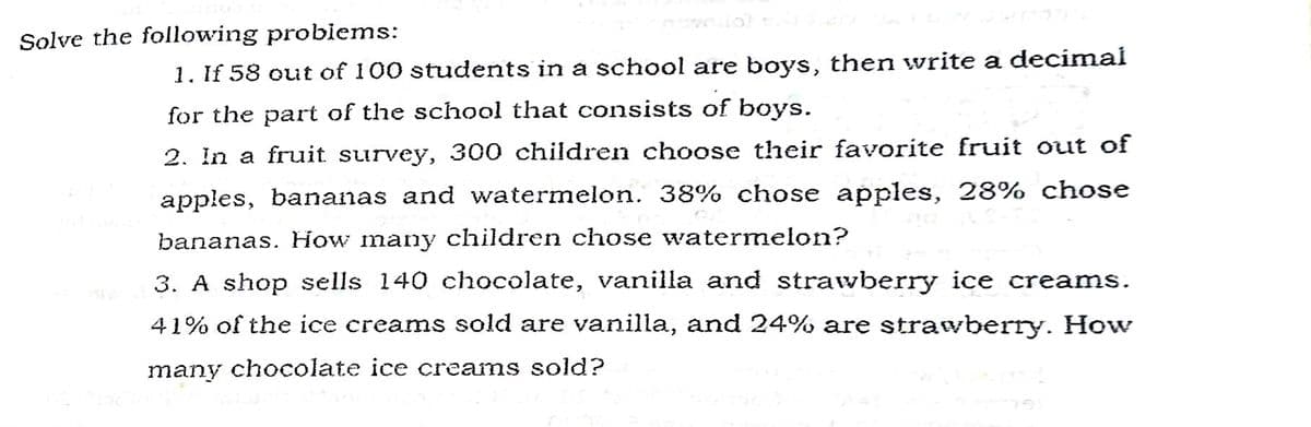 Solve the following probiems:
1. If 58 out of 100 students in a school are boys, then write a decimal
for the part of the school that consists of boys.
2. In a fruit survey, 300 children choose their favorite fruit out of
apples, bananas and watermelon. 38% chose apples, 28% chose
bananas. How many children chose watermelon?
3. A shop sells 140 chocolate, vanilla and strawberry ice creams.
41% of the ice creams sold are vanilla, and 24% are strawberry. How
many chocolate ice creams sold?
