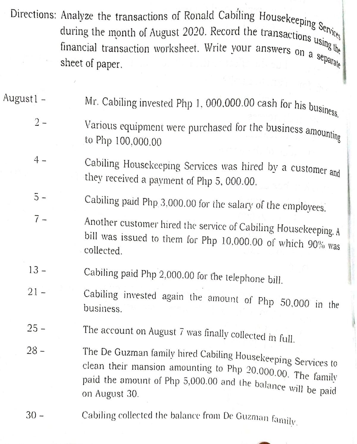 Čabiling collected the balance from De Guzman family.
Mr. Cabiling invested Php 1. 000.000.00 cash for his business.
Various equipment were purchased for the business amounting
during the month of August 2020. Record the transactions using the
Directions: Analyze the transactions of Ronald Cabiling Housekeeping Services
financial transaction worksheet. Write your answers on a separate
sheet of paper.
August1 -
2 -
to Php 100,000.00
4 -
Cabiling Housekeeping Scrvices was hired by a customer and
they received a payment of Php 5, 000.00.
5 -
Cabiling paid Php 3,000.00 for the salary of the employees.
7 -
Another customer hired the service of Cabiling Housekeeping. À
bill was issued to them for Php 10,000.00 of which 90% was
collected.
13 -
Cabiling paid Php 2,000.00 for the telephone bill.
21 -
Cabiling invested again the amount of Php 50,000 in the
business.
25 -
The account on August 7 was finally collected in full.
The De Guzman family hired Cabiling Housekeeping Services to
clean their mansion amounting to Php 20,000.00. The family
paid the amount of Php 5,000.00 and the balance will be paid
28 -
on August 30.
30 -
