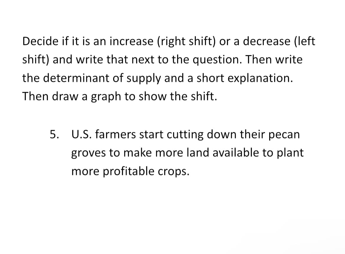 Decide if it is an increase (right shift) or a decrease (left
shift) and write that next to the question. Then write
the determinant of supply and a short explanation.
Then draw a graph to show the shift.
5. U.S. farmers start cutting down their pecan
groves to make more land available to plant
more profitable crops.
