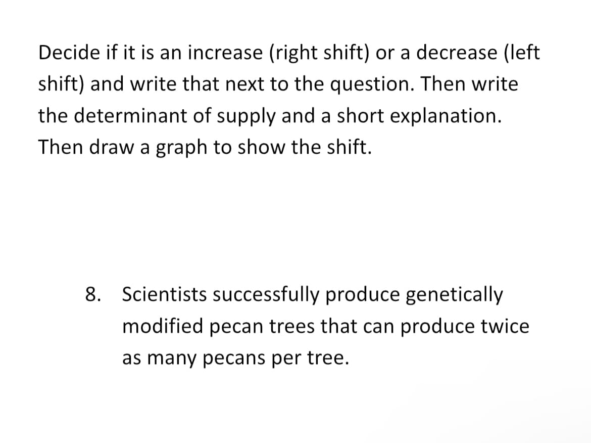 Decide if it is an increase (right shift) or a decrease (left
shift) and write that next to the question. Then write
the determinant of supply and a short explanation.
Then draw a graph to show the shift.
8. Scientists successfully produce genetically
modified pecan trees that can produce twice
as many pecans per tree.
