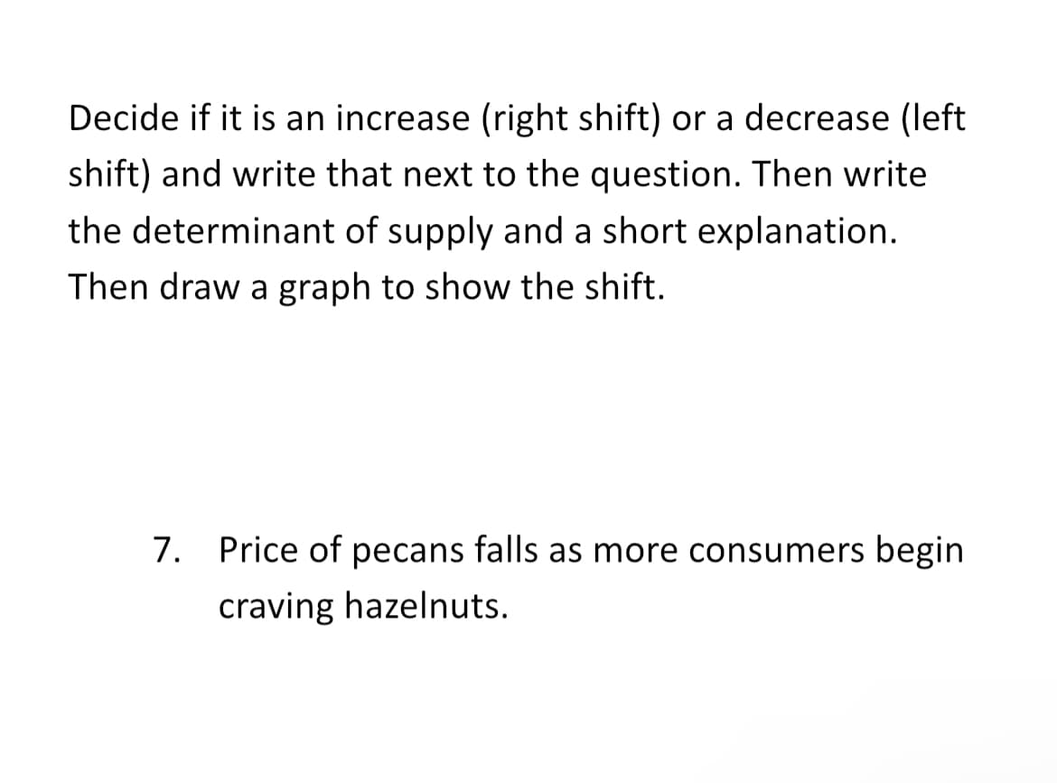 Decide if it is an increase (right shift) or a decrease (left
shift) and write that next to the question. Then write
the determinant of supply and a short explanation.
Then draw a graph to show the shift.
7. Price of pecans falls as more consumers begin
craving hazelnuts.

