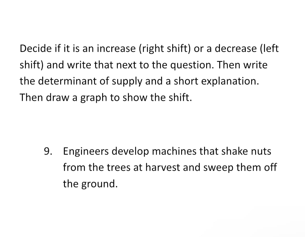 Decide if it is an increase (right shift) or a decrease (left
shift) and write that next to the question. Then write
the determinant of supply and a short explanation.
Then draw a graph to show the shift.
9. Engineers develop machines that shake nuts
from the trees at harvest and sweep them off
the ground.
