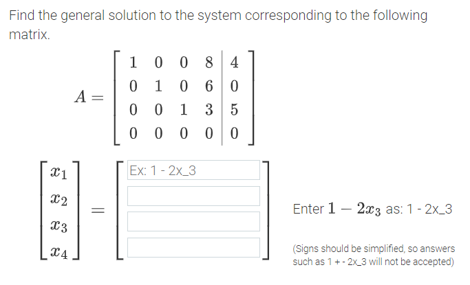 Find the general solution to the system corresponding to the following
matrix.
1
0 0
8 4
1
6 0
A =
1
3 5
0 0 0
Ex: 1 - 2x_3
X2
Enter 1 – 2x3 as: 1- 2x_3
X3
x4
(Signs should be simplified, so answers
such as 1+- 2x_3 will not be accepted)
