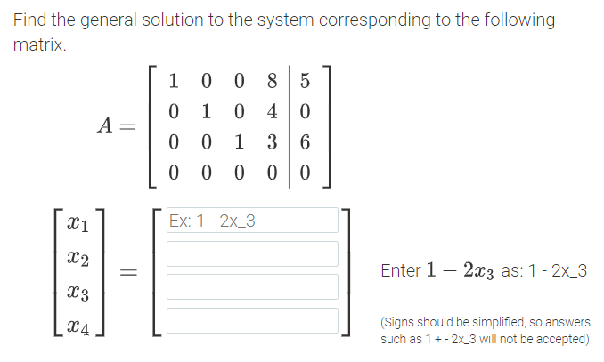 Find the general solution to the system corresponding to the following
matrix.
8 5
1
0 40
A =
1
3 6
0 0 0
Ex: 1 - 2х_3
X2
Enter 1 – 2x3 as: 1 - 2x_3
X3
(Signs should be simplified, so answers
such as 1+- 2x_3 will not be accepted)
X4
