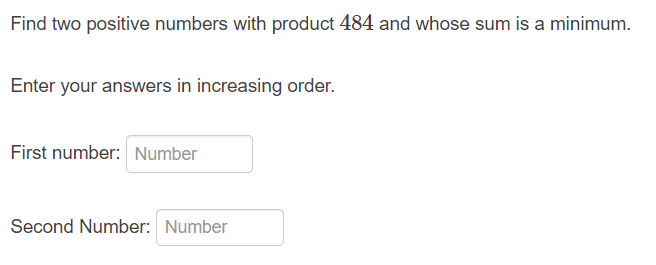 Find two positive numbers with product 484 and whose sum is a minimum.
Enter your answers in increasing order.
First number: Number
Second Number: Number
