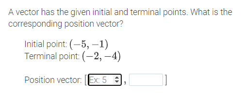 A vector has the given initial and terminal points. What is the
corresponding position vector?
Initial point: (-5, –1)
Terminal point: (-2, –4)
Position vector: |Ex: 5 :
