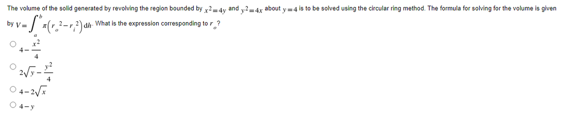 The volume of the solid generated by revolving the region bounded by x2=4y and y2=4x about y=4 is to be solved using the circular ring method. The formula for solving for the volume is given
by V=
= S² x ( r ₂ ² - r; ²) αh ²) What is the expression corresponding to r?
dh
02√7-2
04-2√x
O 4-y