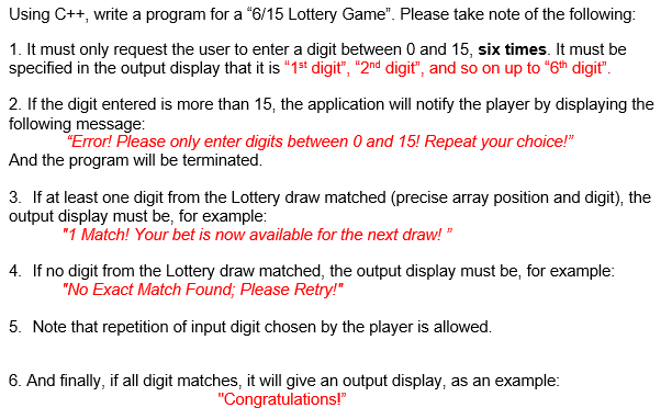 Using C++, write a program for a "6/15 Lottery Game". Please take note of the following:
1. It must only request the user to enter a digit between 0 and 15, six times. It must be
specified in the output display that it is "1st digit", "2nd digit", and so on up to "6th digit".
2. If the digit entered is more than 15, the application will notify the player by displaying the
following message:
"Error! Please only enter digits between 0 and 15! Repeat your choice!"
And the program will be terminated.
3. If at least one digit from the Lottery draw matched (precise array position and digit), the
output display must be, for example:
"1 Match! Your bet is now available for the next draw!"
4. If no digit from the Lottery draw matched, the output display must be, for example:
"No Exact Match Found; Please Retry!"
5. Note that repetition of input digit chosen by the player is allowed.
6. And finally, if all digit matches, it will give an output display, as an example:
"Congratulations!"