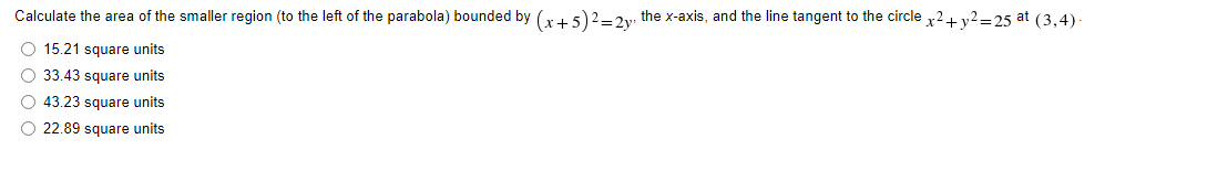 Calculate the area of the smaller region (to the left of the parabola) bounded by (x + 5)² = 2y, the x-axis, and the line tangent to the circle x² + y²=25 at (3,4).
O 15.21 square units
33.43 square units
O 43.23 square units
22.89 square units