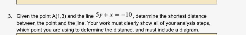 Given the point A(1,3) and the line 5y+ x = -10, determine the shortest distance
between the point and the line. Your work must clearly show all of your analysis steps,
which point you are using to determine the distance, and must include a diagram.
