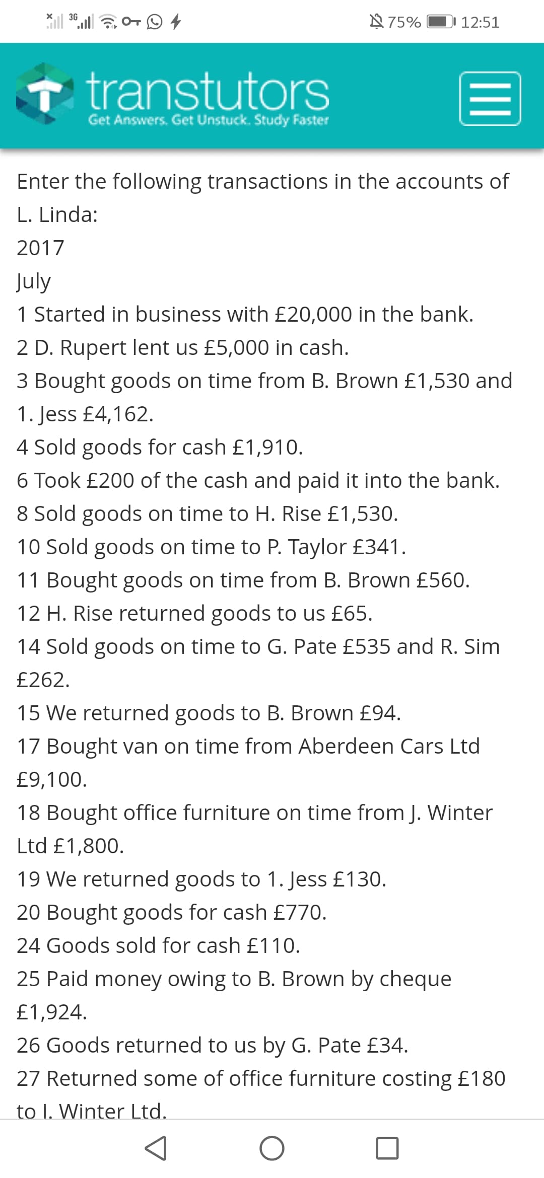 N 75%
3G
DI 12:51
transtutors
Get Answers. Get Unstuck. Study Faster
Enter the following transactions in the accounts of
L. Linda:
2017
July
1 Started in business with £20,000 in the bank.
2 D. Rupert lent us £5,000 in cash.
3 Bought goods on time from B. Brown £1,530 and
1. Jess £4,162.
4 Sold goods for cash £1,910.
6 Took £200 of the cash and paid it into the bank.
8 Sold goods on time to H. Rise £1,530.
10 Sold goods on time to P. Taylor £341.
11 Bought goods on time from B. Brown £560.
12 H. Rise returned goods to us £65.
14 Sold goods on time to G. Pate £535 and R. Sim
£262.
15 We returned goods to B. Brown £94.
17 Bought van on time from Aberdeen Cars Ltd
£9,100.
18 Bought office furniture on time from J. Winter
Ltd £1,800.
19 We returned goods to 1. Jess £130.
20 Bought goods for cash £770.
24 Goods sold for cash £110.
25 Paid money owing to B. Brown by cheque
£1,924.
26 Goods returned to us by G. Pate £34.
27 Returned some of office furniture costing £180
to I. Winter Ltd.
II
