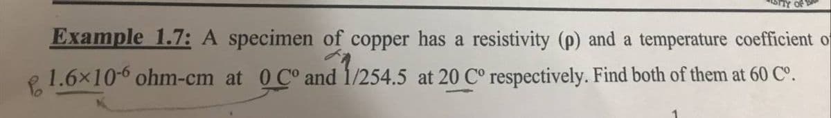 STIY OF B
Example 1.7: A specimen of copper has a resistivity (p) and a temperature coefficient of
1.6x10-6 ohm-cm at 0 C° and 1/254.5 at 20 C° respectively. Find both of them at 60 Cº.
