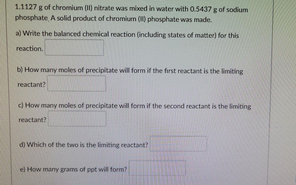 1.1127 g of chromium (II) nitrate was mixed in water with 0.5437 g of sodium
phosphate A solid product of chromium (II) phosphate was made.
a) Write the balanced chemical reaction (including states of matter) for this
reaction.
b) How many moles of precipitate will form if the first reactant is the limiting
reactant?
c) How many moles of precipitate will form if the second reactant is the limiting
reactant?
d) Which of the two is the limiting reactant?
e) How many grams of ppt will form?
