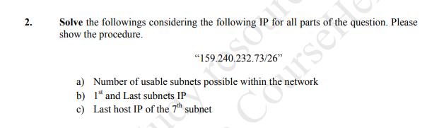 2.
Solve the followings considering the following
show the procedure.
for all parts of the question. Please
"159.240,232.73/26"
a) Number of usable subnets possible within
b) 1* and Last subnets IP
c) Last host IP of the 7t subnet
twork
darsekle
