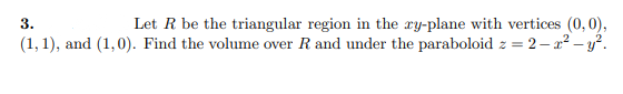 Let R be the triangular region in the ry-plane with vertices (0, 0),
(1, 1), and (1,0). Find the volume over R and under the paraboloid z = 2 – x² – y?.
3.
