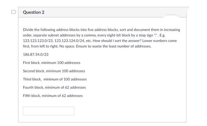 D Question 2
Divide the following address blocks into five address blocks, sort and document them in increasing
order, separate subnet addresses by a comma, every eight-bit block by a stop sign "". E.g.
123.123.123.0/23, 123.123.124.0/24, etc, How should I sort the answer? Lower numbers come
first, from left to right. No space. Ensure to waste the least number of addresses.
186.87.54.0/23
First block, minimum 100 addresses
Second block, minimum 100 addresses
Third block, minimum of 100 addresses
Fourth block, minimum of 62 addresses
Fifth block, minimum of 62 addresses
