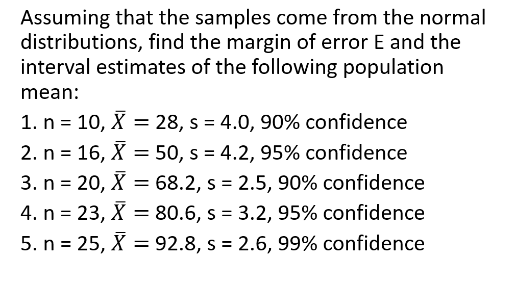 Assuming that the samples come from the normal
distributions, find the margin of error E and the
interval estimates of the following population
mean:
1. n = 10, X = 28, s = 4.0, 90% confidence
2. n = 16, X = 50, s = 4.2, 95% confidence
3. n = 20, X = 68.2, s = 2.5, 90% confidence
%3D
4. n = 23, X = 80.6, s = 3.2, 95% confidence
5. n = 25, X = 92.8, s = 2.6, 99% confidence
