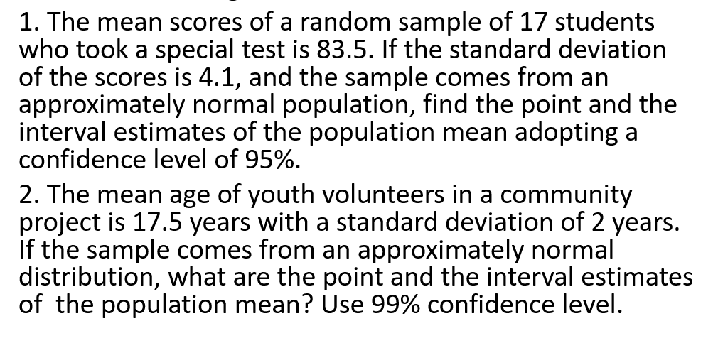 1. The mean scores of a random sample of 17 students
who took a special test is 83.5. If the standard deviation
of the scores is 4.1, and the sample comes from an
approximately normal population, find the point and the
interval estimates of the population mean adopting a
confidence level of 95%.
2. The mean age of youth volunteers in a community
project is 17.5 years with a standard deviation of 2 years.
If the sample comes from an approximately normal
distribution, what are the point and the interval estimates
of the population mean? Use 99% confidence level.
