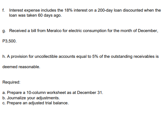 f. Interest expense includes the 18% interest on a 200-day loan discounted when the
loan was taken 60 days ago.
g. Received a bill from Meralco for electric consumption for the month of December,
P3,500.
h. A provision for uncollectible accounts equal to 5% of the outstanding receivables is
deemed reasonable.
Required:
a. Prepare a 10-column worksheet as at December 31.
b. Journalize your adjustments.
c. Prepare an adjusted trial balance.
