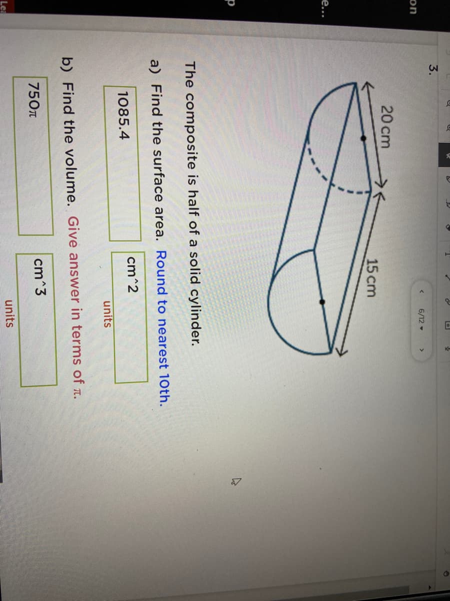 3.
6/12 -
on
20 cm
15 cm
е...
The composite is half of a solid cylinder.
a) Find the surface area. Round to nearest 10th.
cm^2
1085.4
units
b) Find the volume. Give answer in terms of r.
750n
cm^3
units
