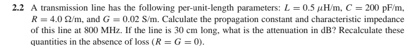 2.2 A transmission line has the following per-unit-length parameters: L = 0.5 µH/m, C = 200 pF/m,
R = 4.0 2/m, and G = 0.02 S/m. Calculate the propagation constant and characteristic impedance
of this line at 800 MHz. If the line is 30 cm long, what is the attenuation in dB? Recalculate these
quantities in the absence of loss (R = G = 0).
