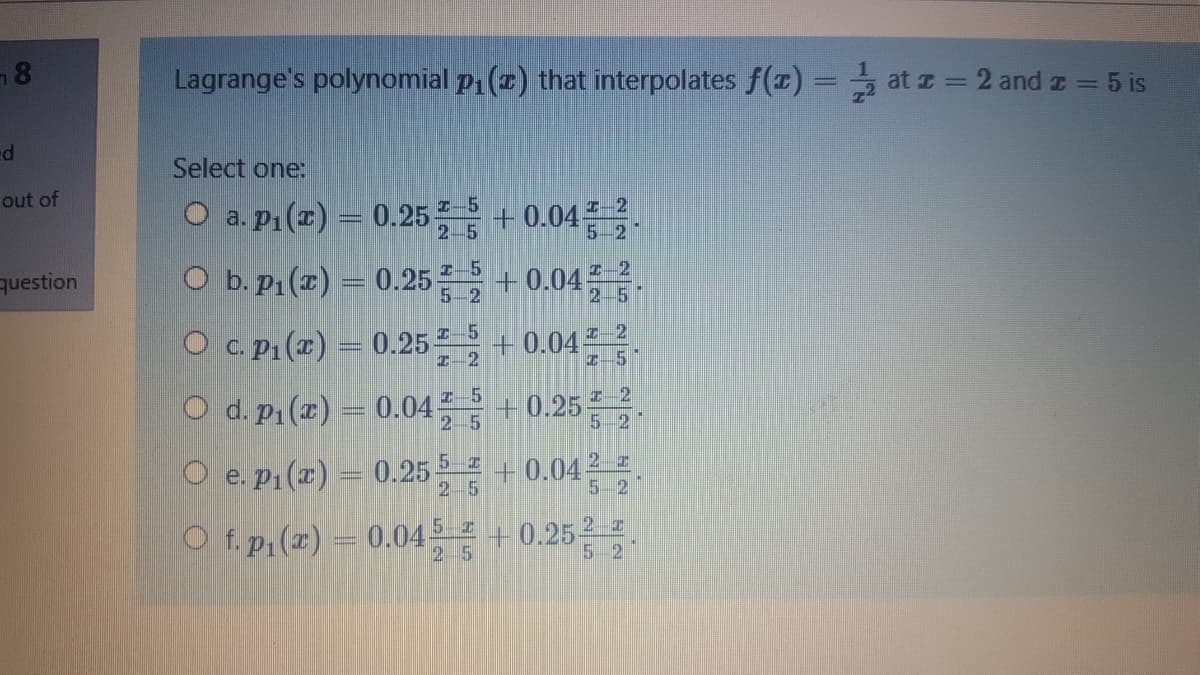 Lagrange's polynomial p (z) that interpolates f(1) = at z = 2 and z = 5 is
Select one:
out of
O a. pn()- 0.25를 + 0.04.
O b.pi(a) -0.25를 +0.04금.
2-5
5-2
question
+ 0.04 2
2 5
5-2
O c. P:(#) = 0.25 + 0.04 2.
Z-2
Z-5
O d.pi(z) = 0.04 +0.25를.
Z- 2
5-2
2 5
O e. p1 (x) = 0.25 5=
+0.04 2 z
5-2
25
O f.p,(x) = 0.045 +0.25 -.
5-2
