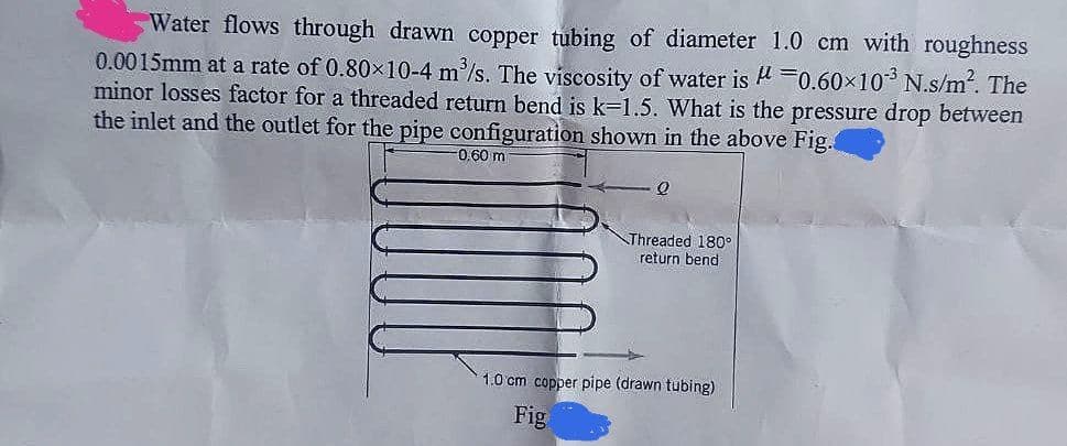 Water flows through drawn copper tubing of diameter 1.0 cm with roughness
0.0015mm at a rate of 0.80×10-4 m³/s. The viscosity of water is μ = 0.60×10³ N.s/m². The
minor losses factor for a threaded return bend is k-1.5. What is the pressure drop between
the inlet and the outlet for the pipe configuration shown in the above Fig.
-0.60 m
Q
Threaded 180°
return bend
1.0 cm copper pipe (drawn tubing)
Fig