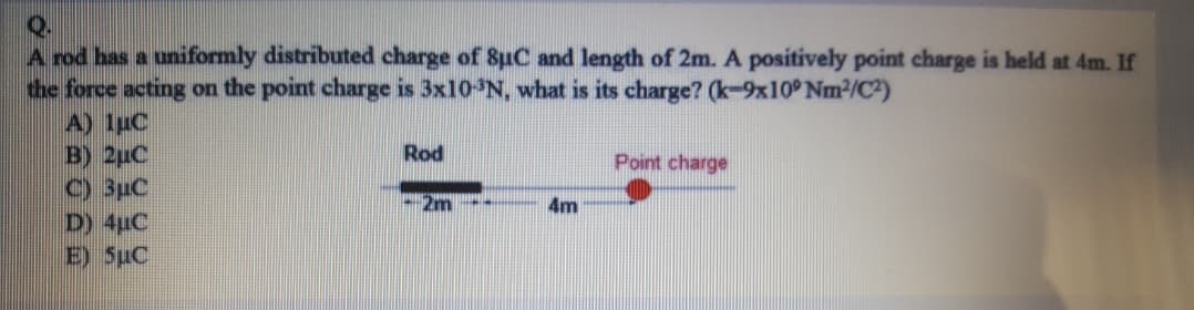 A rod has a uniformly distributed charge of 8uC and length of 2m. A positively point charge is held at 4m. If
the force acting on the point charge is 3×10N, what is its charge? (k-9x10 Nm2/C2)
A) 1uC
B) 2uC
C) 3uC
D) 4uC
E) 5uC
Rod
Point charge
2m
4m
