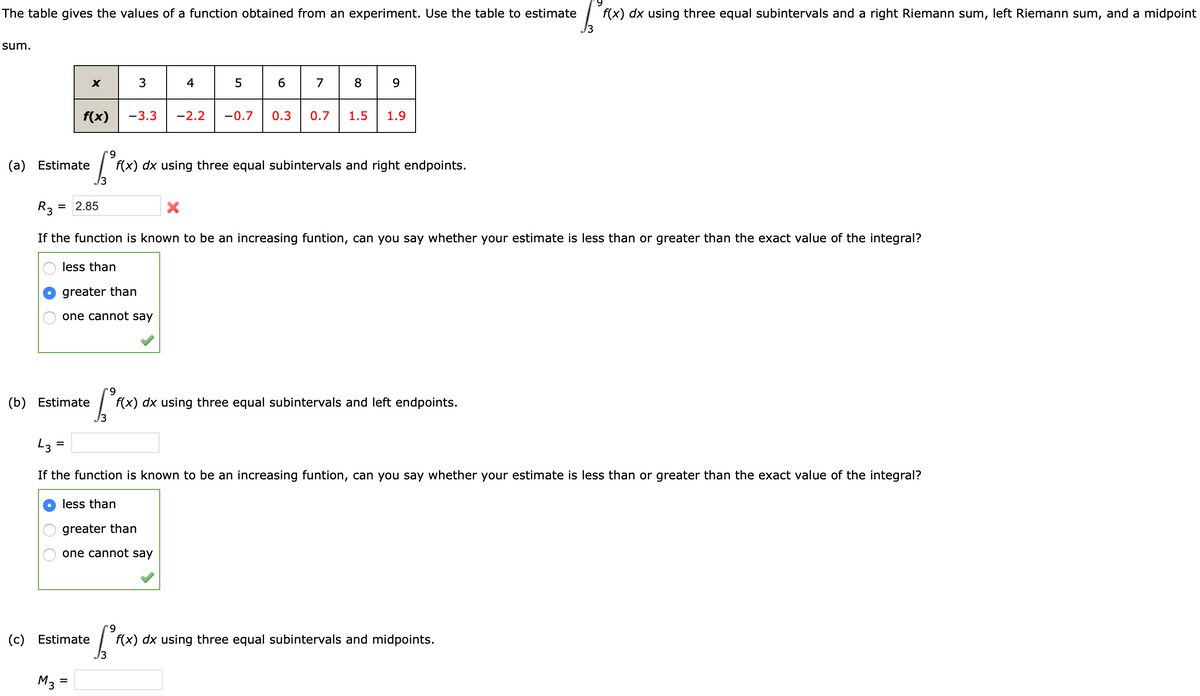 The table gives the values of a function obtained from an experiment. Use the table to estimate
f(x) dx using three equal subintervals and a right Riemann sum, left Riemann sum, and a midpoint
13
sum.
4
5
6
7
f(x)
-3.3
-2.2
-0.7
0.3
0.7
1.5
1.9
6.
(a) Estimate
f(x) dx using three equal subintervals and right endpoints.
R3:
= 2.85
If the function is known to be an increasing funtion, can you say whether your estimate is less than or greater than the exact value of the integral?
less than
greater than
one cannot say
9.
(b) Estimate
f(x) dx using three equal subintervals and left endpoints.
If the function is known to be an increasing funtion, can you say whether your estimate is less than or greater than the exact value of the integral?
less than
greater than
one cannot say
9.
(c) Estimate
f(x) dx using three equal subintervals and midpoints.
M3 =
