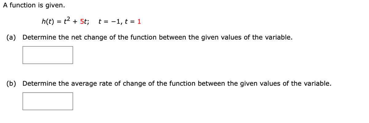 A function is given.
h(t) = t2 + 5t;
t = -1, t = 1
Determine the net change of the function between the given values of the variable.
(a)
(b)
Determine the average rate of change of the function between the given values of the variable.
