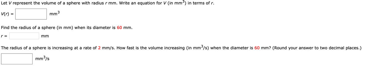Let V represent the volume of a sphere with radius r mm. Write an equation for V (in mm³) in terms of r.
V(r) :
mm3
=
Find the radius of a sphere (in mm) when its diameter is 60 mm.
r =
mm
The radius of a sphere is increasing at a rate of 2 mm/s. How fast is the volume increasing (in mm'/s) when the diameter is 60 mm? (Round your answer to two decimal places.)
mm³/s

