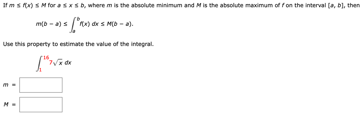 If m < f(x) < M for a < x < b, where m is the absolute minimum and M is the absolute maximum of f on the interval [a, b], then
m(b — а) <
f(x) dx < M(b — а).
Use this property to estimate the value of the integral.
'16
7Vx dx
m =
M =
