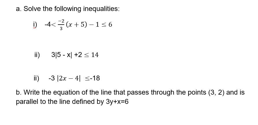 a. Solve the following inequalities:
i) -4<
(x + 5) – 1< 6
3
ii)
3|5 - x| +2 < 14
ii)
-3 |2x – 4| <-18
b. Write the equation of the line that passes through the points (3, 2) and is
parallel to the line defined by 3y+x=6

