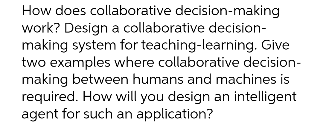 How does collaborative decision-making
work? Design a collaborative decision-
making system for teaching-learning. Give
two examples where collaborative decision-
making between humans and machines is
required. How will you design an intelligent
agent for such an application?