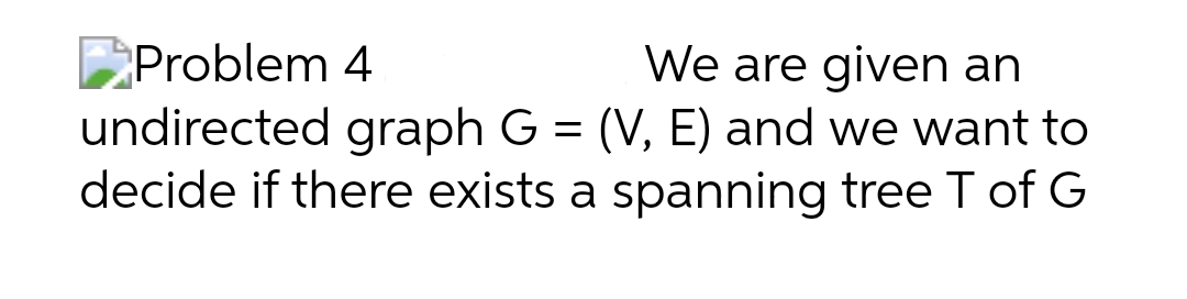 Problem 4
We are given an
undirected graph G = (V, E) and we want to
decide if there exists a spanning tree T of G