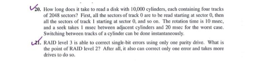 ✓20. How long does it take to read a disk with 10,000 cylinders, each containing four tracks
of 2048 sectors? First, all the sectors of track 0 are to be read starting at sector 0, then
all the sectors of track 1 starting at sector 0, and so on. The rotation time is 10 msec,
and a seek takes 1 msec between adjacent cylinders and 20 msec for the worst case.
Switching between tracks of a cylinder can be done instantaneously.
21. RAID level 3 is able to correct single-bit errors using only one parity drive. What is
the point of RAID level 2? After all, it also can correct only one error and takes more
drives to do so.
