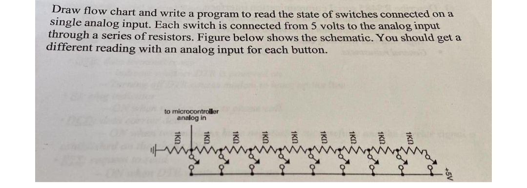 Draw flow chart and write a program to read the state of switches connected on a
single analog input. Each switch is connected from 5 volts to the analog input
through a series of resistors. Figure below shows the schematic. You should get a
different reading with an analog input for each button.
to microcontroller
analog in