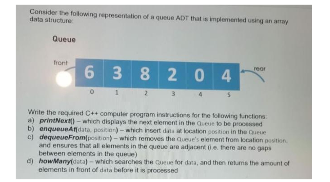 Consider the following representation of a queue ADT that is implemented using an array
data structure:
Queue
front
rear
6
3 8204
0
1
2
3
4
5
Write the required C++ computer program instructions for the following functions:
a) printNext()- which displays the next element in the Queue to be processed
b) enqueueAt(data, position) - which insert data at location position in the Queue
c) dequeueFrom(position) - which removes the Queue's element from location position,
and ensures that all elements in the queue are adjacent (i.e. there are no gaps
between elements in the queue)
d) howMany(data) - which searches the Queue for data, and then returns the amount of
elements in front of data before it is processed