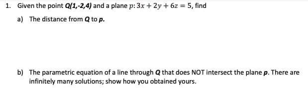 1. Given the point Q(1,-2,4) and a plane p: 3x + 2y + 6z = 5, find
a) The distance from Q to p.
b) The parametric equation of a line through Q that does NOT intersect the plane p. There are
infinitely many solutions; show how you obtained yours.
