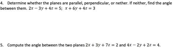 4. Determine whether the planes are parallel, perpendicular, or nether. If neither, find the angle
between them. 2x – 3y + 4z = 5; x + 6y + 4z = 3
5. Compute the angle between the two planes 2x + 3y + 7z = 2 and 4x – 2y + 2z = 4.

