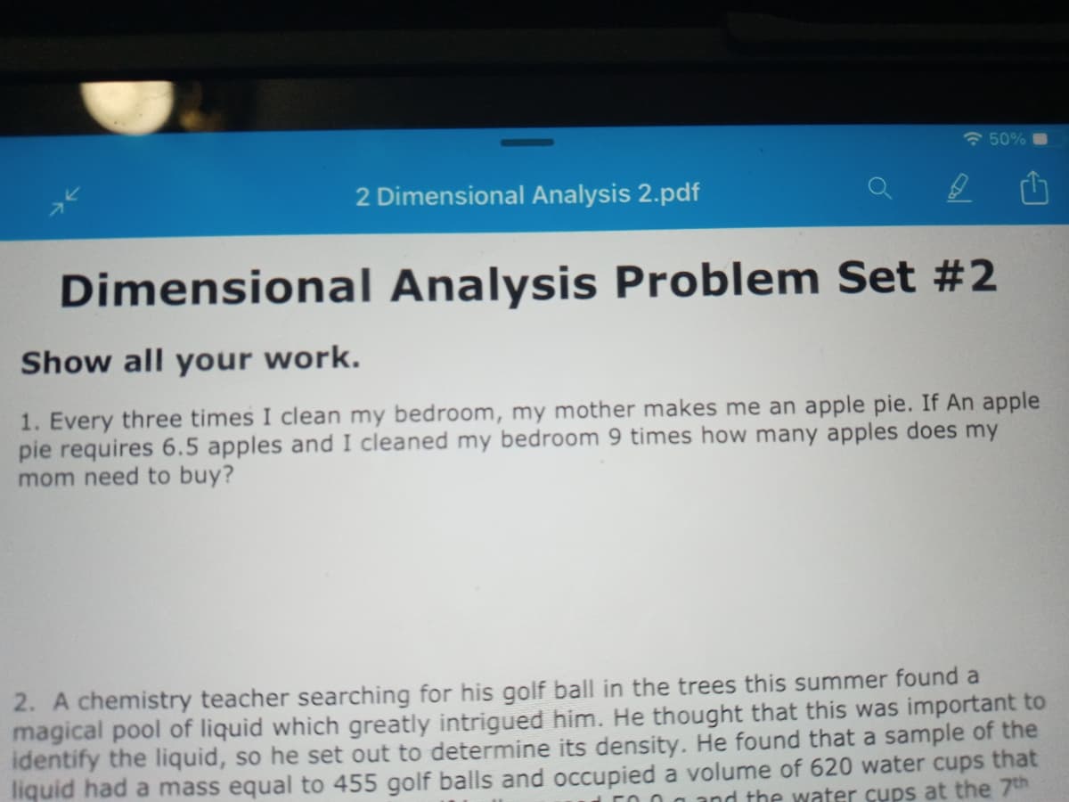 * 50%
2 Dimensional Analysis 2.pdf
Dimensional Analysis Problem Set #2
Show all your work.
1. Every three times I clean my bedroom, my mother makes me an apple pie. If An apple
pie requires 6.5 apples and I cleaned my bedroom 9 times how many apples does my
mom need to buy?
2. A chemistry teacher searching for his golf ball in the trees this summer found a
magical pool of liquid which greatly intrigued him. He thought that this was important to
identify the liquid, so he set out to determine its density. He found that a sample of the
liquid had a mass equal to 455 golf balls and occupied a volume of 620 water cups that
E0 0 a and the water cups at the 7th
