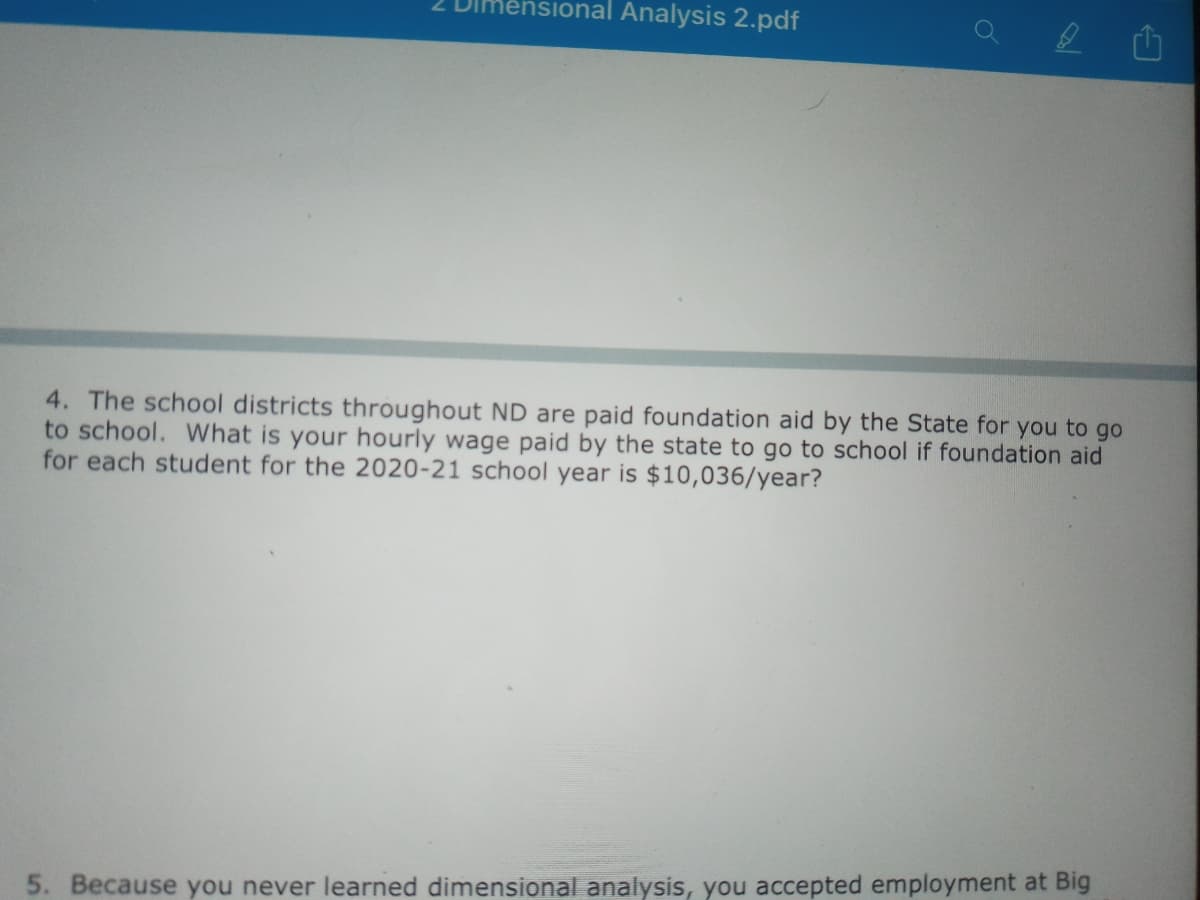 Imensional Analysis 2.pdf
4. The school districts throughout ND are paid foundation aid by the State for you to go
to school. What is your hourly wage paid by the state to go to school if foundation aid
for each student for the 2020-21 school year is $10,036/year?
5. Because you never learned dimensional analysis, you accepted employment at Big
