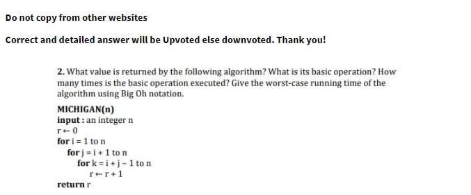 Do not copy from other websites
Correct and detailed answer will be Upvoted else downvoted. Thank you!
2. What value is returned by the following algorithm? What is its basic operation? How
many times is the basic operation executed? Give the worst-case running time of the
algorithm using Big Oh notation.
MICHIGAN(n)
input : an integer n
r+0
for i = 1 to n
for j = i+1 to n
for k = i +j-1 to n
rer+1
return r
