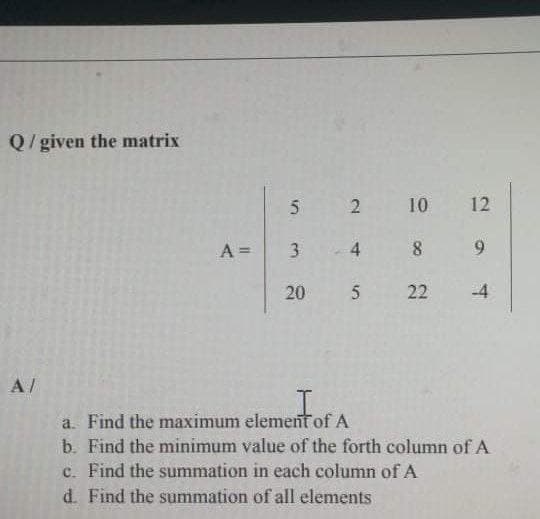 Q/given the matrix
5 2 10
12
A =
3 4 8
9.
20 5 22
-4
A/
a. Find the maximum element of A
b. Find the minimum value of the forth column of A
c. Find the summation in each column of A
d. Find the summation of all elements
