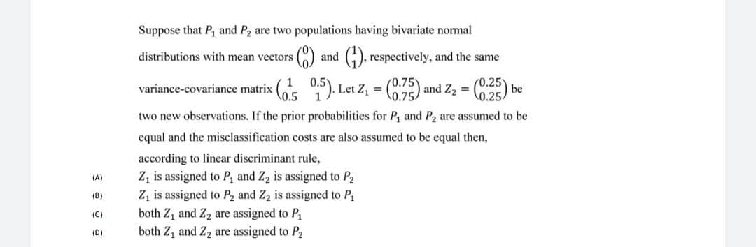 Suppose that P, and P2 are two populations having bivariate normal
distributions with mean vectors
and (), respectively, and the same
(0.75
variance-covariance matrix (O ). Let Z, = () and Z2 = 5) be
(0.25)
0.25
%3D
\0.5
1
two new observations. If the prior probabilities for P, and P2 are assumed to be
equal and the misclassification costs are also assumed to be equal then,
according to linear discriminant rule,
Z, is assigned to P, and Z2 is assigned to P2
Z, is assigned to P2 and Z, is assigned to P
both Z, and Z2 are assigned to P1
both Z, and Z2 are assigned to P2
(A)
(B)
(C)
(D)
