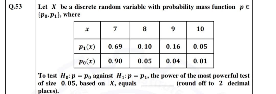 Q.53
Let X be a discrete random variable with probability mass function p E
{Po,P1}, where
7
8
10
P1(x)
0.69
0. 10
0.16
0.05
Po(x)
0.90
0.05
0.04
0.01
To test Ho:p = Po against H1:p = P1, the power of the most powerful test
of size 0.05, based on X, equals
places).
(round off to 2 decimal
