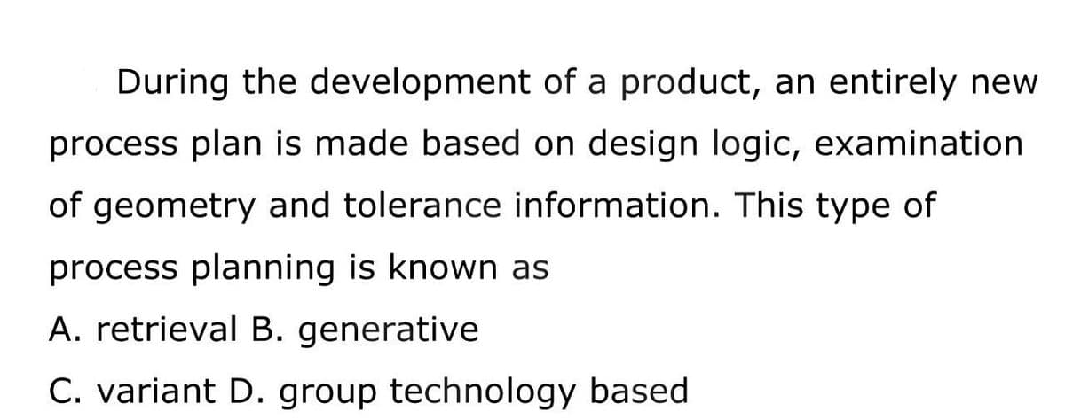 During the development of a product, an entirely new
process plan is made based on design logic, examination
of geometry and tolerance information. This type of
process planning is known as
A. retrieval B. generative
C. variant D. group technology based