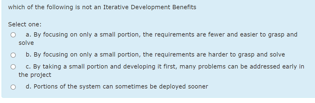 which of the following is not an Iterative Development Benefits
Select one:
a. By focusing on only a small portion, the requirements are fewer and easier to grasp and
solve
b. By focusing on only a small portion, the requirements are harder to grasp and solve
c. By taking a small portion and developing it first, many problems can be addressed early in
the project
d. Portions of the system can sometimes be deployed sooner
