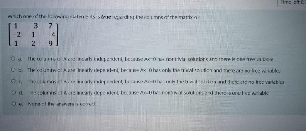 Time left 0:C
Which one of the following statements is true regarding the columns of the matrix A?
1
-3
7
-4
1.
9.
Oa.
The columns of A are linearly independent, because Ax=0 has nontrivial solutions and there is one free variable
O b. The columns of A are linearly dependent, because Ax=0 has only the trivial solution and there are no free variables
Oc. The columns of A are linearly independent, because Ax=0 has only the trivial solution and there are no free variables
Od.
The columns of A are linearly dependent, because Ax=0 has nontrivial solutions and there is one free variable
O e. None of the answers is correct
